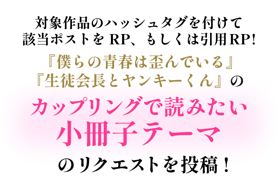 ハッシュタグ「#結糸のこんな話が読みたい」か「#白黒のこんな話が読みたい」を付けて該当ポストをRP、もしくは引用RPで『僕らの青春は歪んでいる』、『生徒会長とヤンキーくん』のカップリングで読みたい小冊子テーマのリクエストを投稿する。