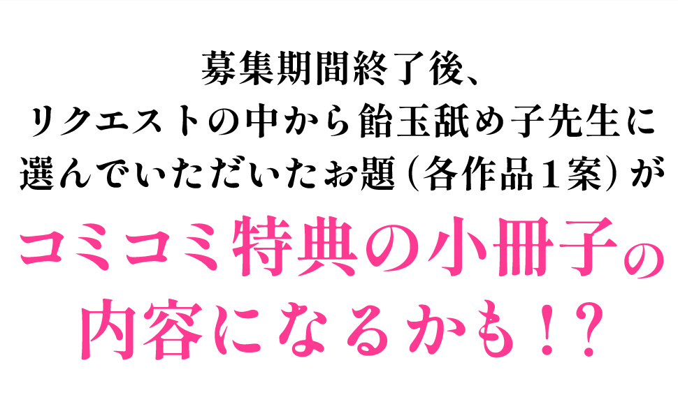 集期間終了後、リクエストの中から飴玉舐め子先生に選んでいただいたお題(各作品1案)がコミコミ特典の小冊子の内容になるかも!?