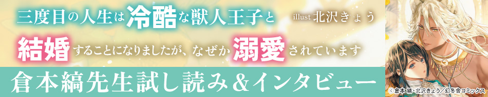 『三度目の人生は冷酷な獣人王子と結婚することになりましたが、なぜか溺愛されています』発売記念　倉本縞先生インタビュー&お試し読みページ