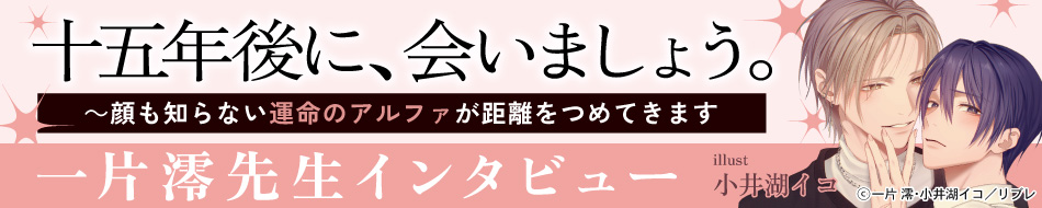 『十五年後に、会いましょう。 ～顔も知らない運命のアルファが距離をつめてきます』発売記念　一片 澪先生インタビューページ